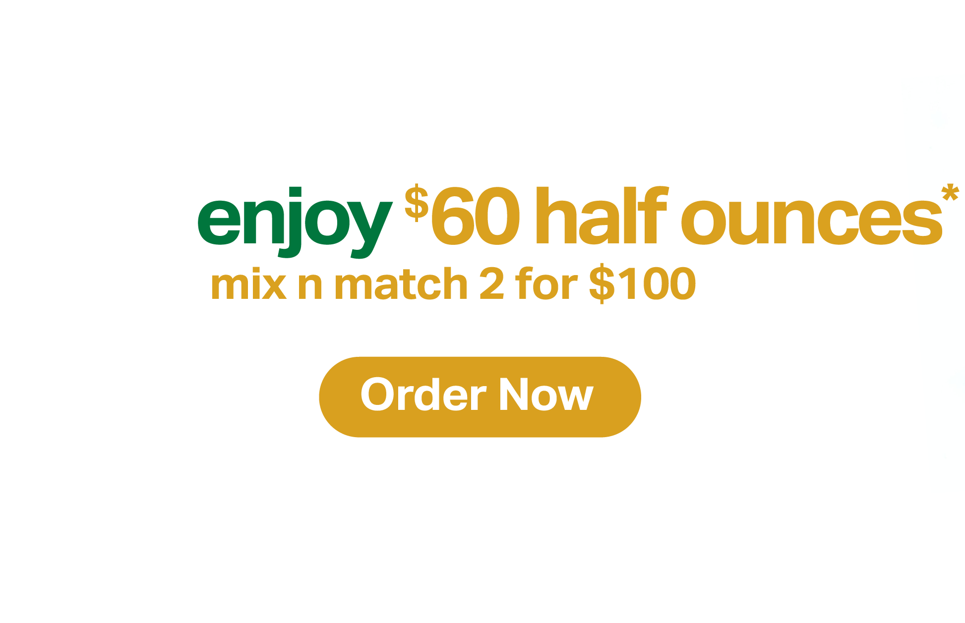 enjoy  half ounces* mix and match 2 for 0. Order Now.