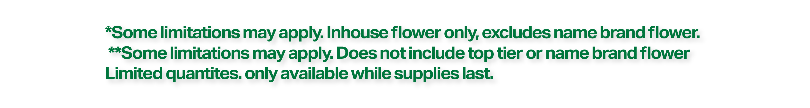 *Some limitations may apply. In-house flower only, excludes name brand flower. **Some limitations may apply. Does not include top tier or name brand flower. Limited quantities. Only available while supplies last.
